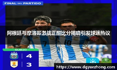 阿根廷与摩洛哥激战正酣比分揭晓引发球迷热议